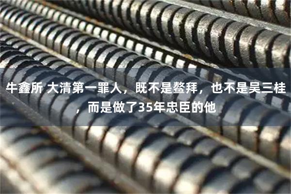 牛鑫所 大清第一罪人，既不是鳌拜，也不是吴三桂，而是做了35年忠臣的他