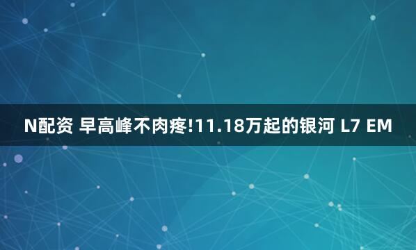 N配资 早高峰不肉疼!11.18万起的银河 L7 EM