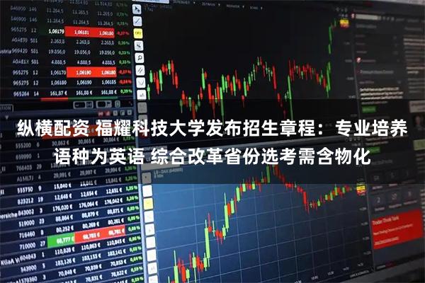 纵横配资 福耀科技大学发布招生章程：专业培养语种为英语 综合改革省份选考需含物化