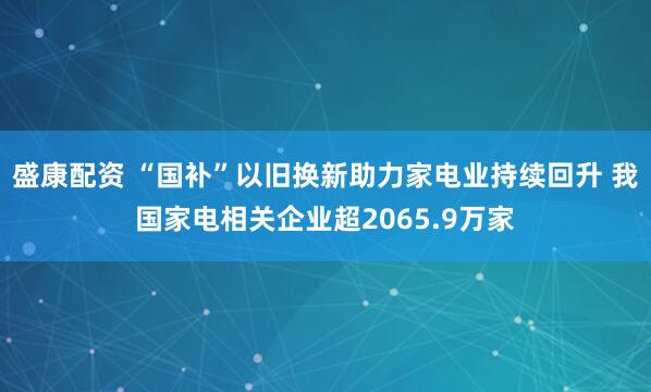 盛康配资 “国补”以旧换新助力家电业持续回升 我国家电相关企业超2065.9万家