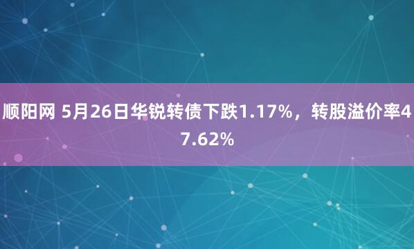 顺阳网 5月26日华锐转债下跌1.17%，转股溢价率47.62%
