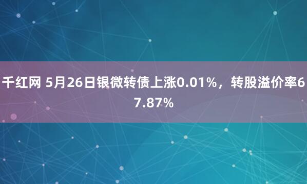 千红网 5月26日银微转债上涨0.01%，转股溢价率67.87%
