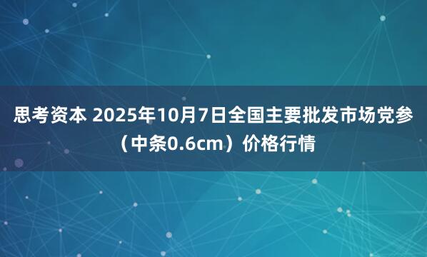 思考资本 2025年10月7日全国主要批发市场党参（中条0.6cm）价格行情
