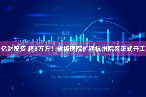 亿财配资 超3万方！省级医院扩建杭州院区正式开工