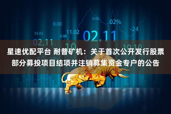 星速优配平台 耐普矿机：关于首次公开发行股票部分募投项目结项并注销募集资金专户的公告