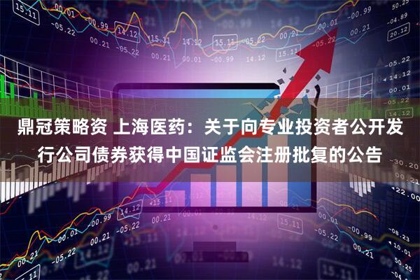 鼎冠策略资 上海医药：关于向专业投资者公开发行公司债券获得中国证监会注册批复的公告