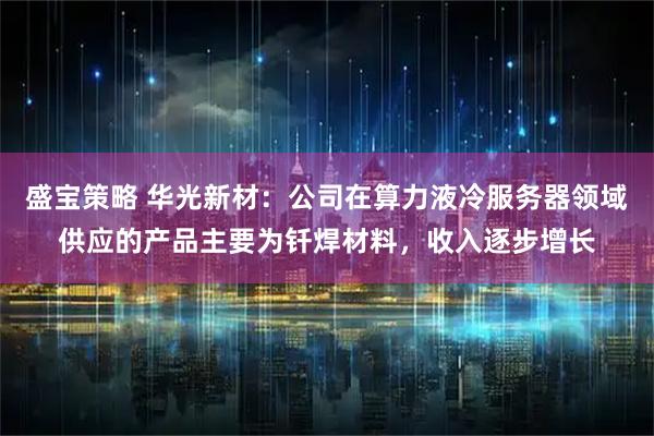 盛宝策略 华光新材：公司在算力液冷服务器领域供应的产品主要为钎焊材料，收入逐步增长
