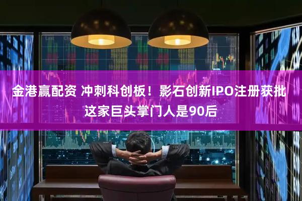 金港赢配资 冲刺科创板！影石创新IPO注册获批 这家巨头掌门人是90后
