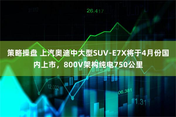 策略操盘 上汽奥迪中大型SUV-E7X将于4月份国内上市，800V架构纯电750公里
