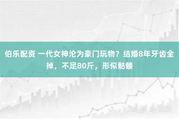 伯乐配资 一代女神沦为豪门玩物？结婚8年牙齿全掉，不足80斤，形似骷髅