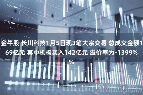 金牛股 长川科技1月5日现3笔大宗交易 总成交金额169亿元 其中机构买入142亿元 溢价率为-1399%