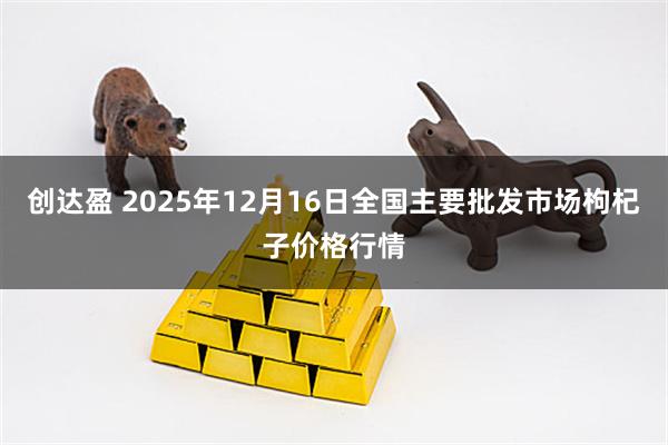 创达盈 2025年12月16日全国主要批发市场枸杞子价格行情