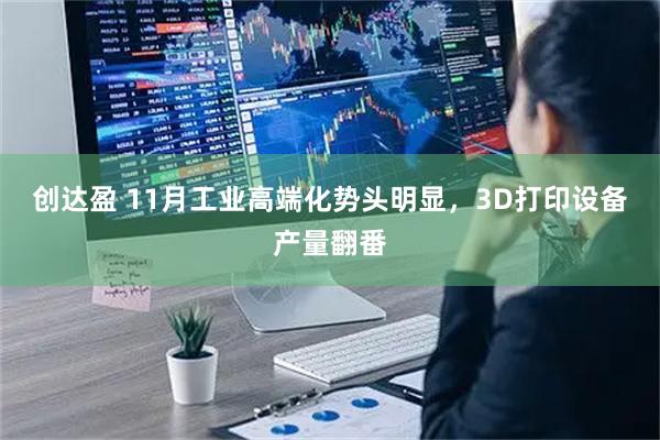 创达盈 11月工业高端化势头明显，3D打印设备产量翻番
