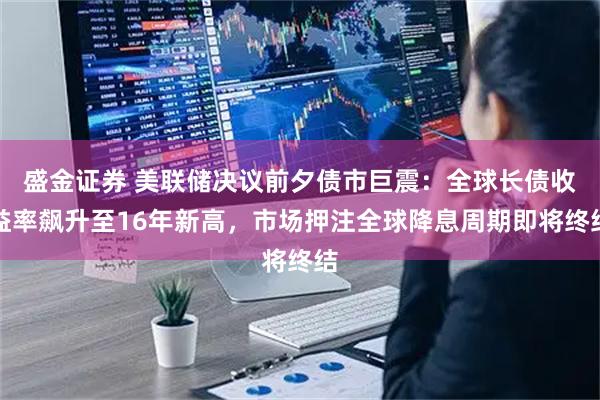 盛金证券 美联储决议前夕债市巨震：全球长债收益率飙升至16年新高，市场押注全球降息周期即将终结