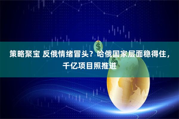 策略聚宝 反俄情绪冒头？哈俄国家层面稳得住，千亿项目照推进
