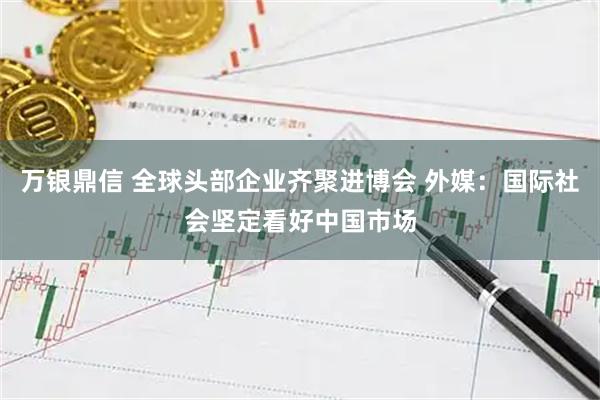 万银鼎信 全球头部企业齐聚进博会 外媒：国际社会坚定看好中国市场
