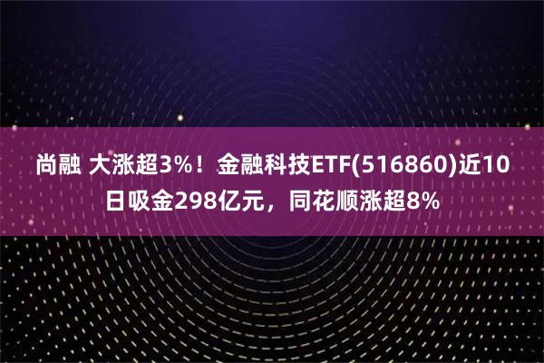 尚融 大涨超3%！金融科技ETF(516860)近10日吸金298亿元，同花顺涨超8%