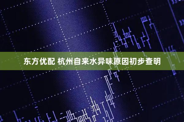 东方优配 杭州自来水异味原因初步查明