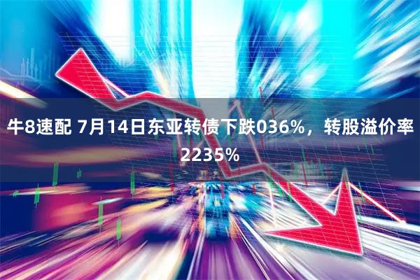 牛8速配 7月14日东亚转债下跌036%，转股溢价率2235%